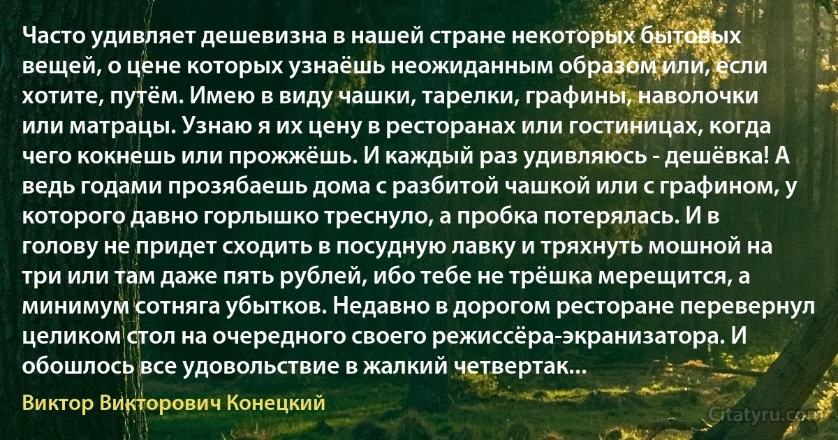 Часто удивляет дешевизна в нашей стране некоторых бытовых вещей, о цене которых узнаёшь неожиданным образом или, если хотите, путём. Имею в виду чашки, тарелки, графины, наволочки или матрацы. Узнаю я их цену в ресторанах или гостиницах, когда чего кокнешь или прожжёшь. И каждый раз удивляюсь - дешёвка! А ведь годами прозябаешь дома с разбитой чашкой или с графином, у которого давно горлышко треснуло, а пробка потерялась. И в голову не придет сходить в посудную лавку и тряхнуть мошной на три или там даже пять рублей, ибо тебе не трёшка мерещится, а минимум сотняга убытков. Недавно в дорогом ресторане перевернул целиком стол на очередного своего режиссёра-экранизатора. И обошлось все удовольствие в жалкий четвертак... (Виктор Викторович Конецкий)