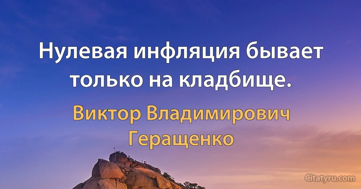 Нулевая инфляция бывает только на кладбище. (Виктор Владимирович Геращенко)