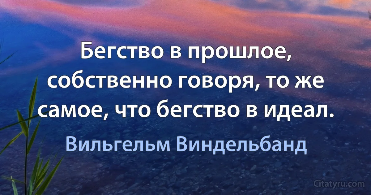 Бегство в прошлое, собственно говоря, то же самое, что бегство в идеал. (Вильгельм Виндельбанд)