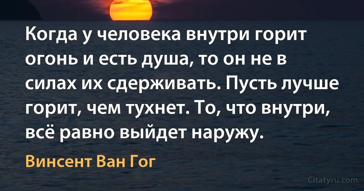 Когда у человека внутри горит огонь и есть душа, то он не в силах их сдерживать. Пусть лучше горит, чем тухнет. То, что внутри, всё равно выйдет наружу. (Винсент Ван Гог)