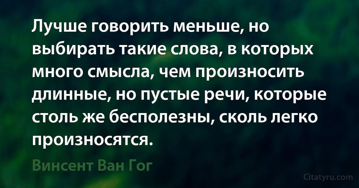 Лучше говорить меньше, но выбирать такие слова, в которых много смысла, чем произносить длинные, но пустые речи, которые столь же бесполезны, сколь легко произносятся. (Винсент Ван Гог)