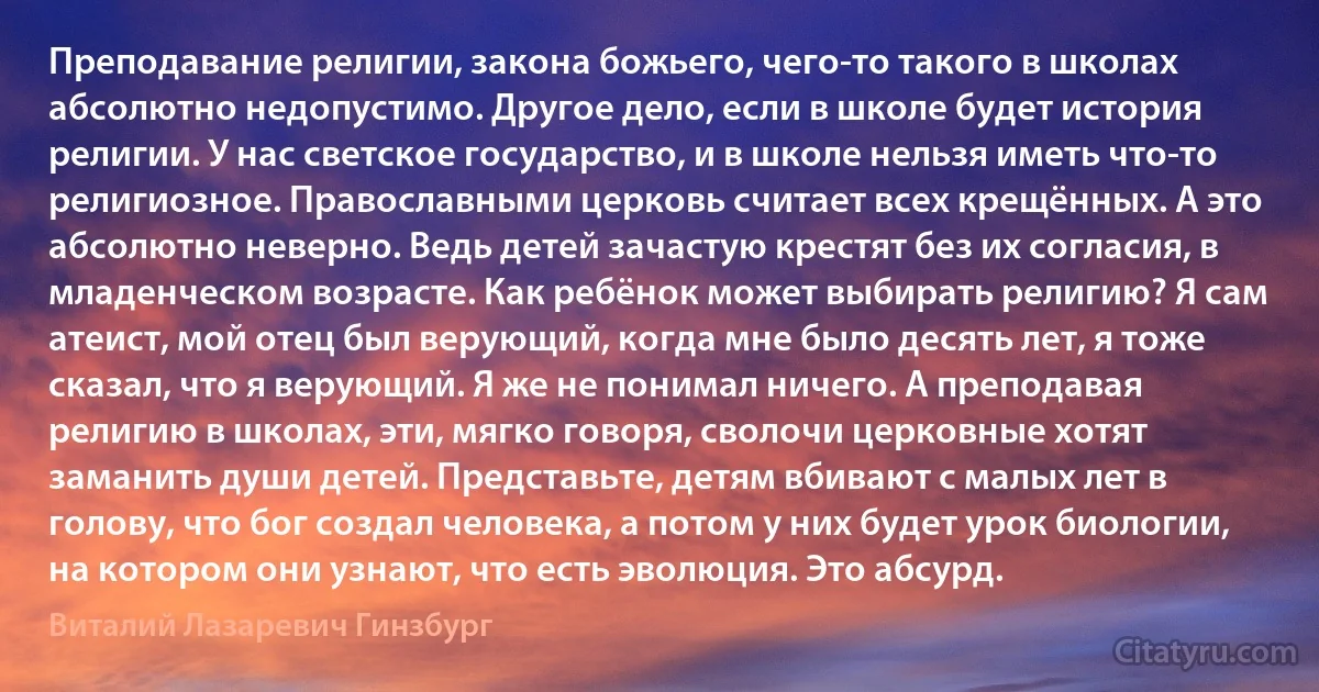 Преподавание религии, закона божьего, чего-то такого в школах абсолютно недопустимо. Другое дело, если в школе будет история религии. У нас светское государство, и в школе нельзя иметь что-то религиозное. Православными церковь считает всех крещённых. А это абсолютно неверно. Ведь детей зачастую крестят без их согласия, в младенческом возрасте. Как ребёнок может выбирать религию? Я сам атеист, мой отец был верующий, когда мне было десять лет, я тоже сказал, что я верующий. Я же не понимал ничего. А преподавая религию в школах, эти, мягко говоря, сволочи церковные хотят заманить души детей. Представьте, детям вбивают с малых лет в голову, что бог создал человека, а потом у них будет урок биологии, на котором они узнают, что есть эволюция. Это абсурд. (Виталий Лазаревич Гинзбург)