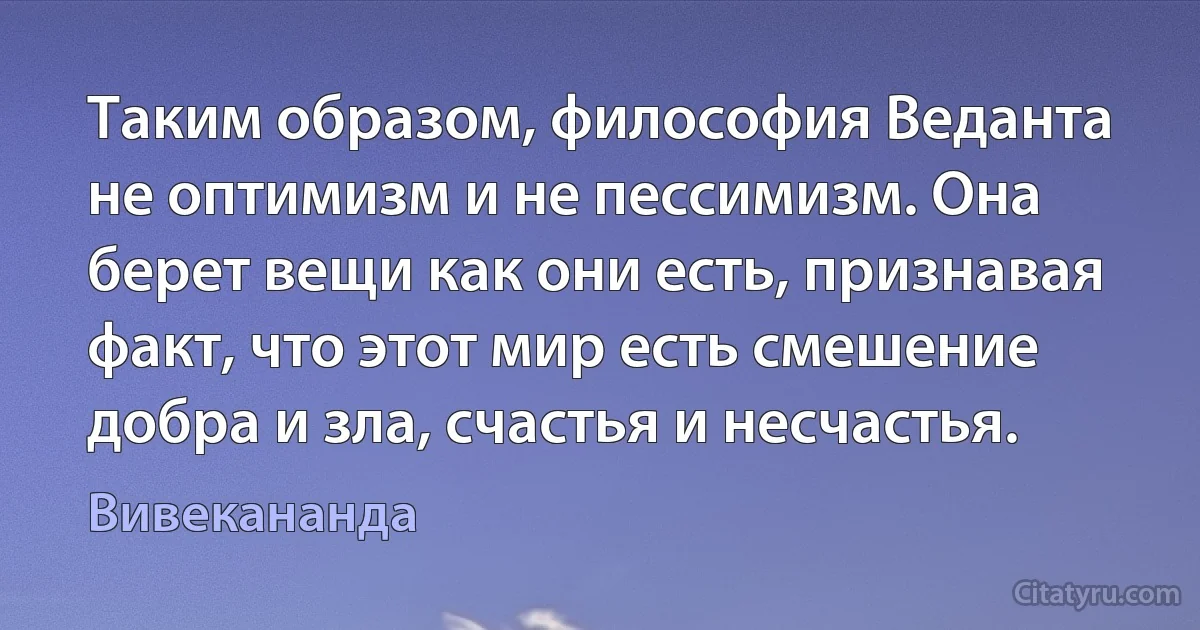 Таким образом, философия Веданта не оптимизм и не пессимизм. Она берет вещи как они есть, признавая факт, что этот мир есть смешение добра и зла, счастья и несчастья. (Вивекананда)