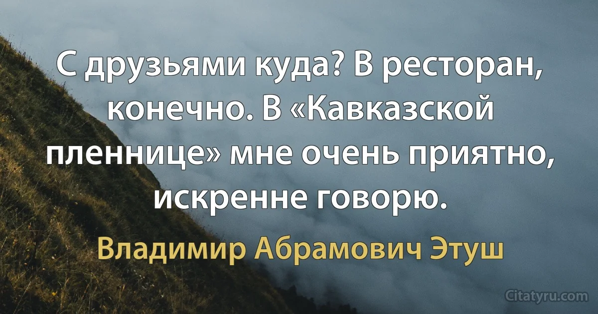 С друзьями куда? В ресторан, конечно. В «Кавказской пленнице» мне очень приятно, искренне говорю. (Владимир Абрамович Этуш)