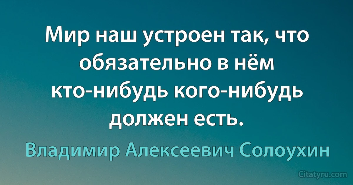 Мир наш устроен так, что обязательно в нём кто-нибудь кого-нибудь должен есть. (Владимир Алексеевич Солоухин)