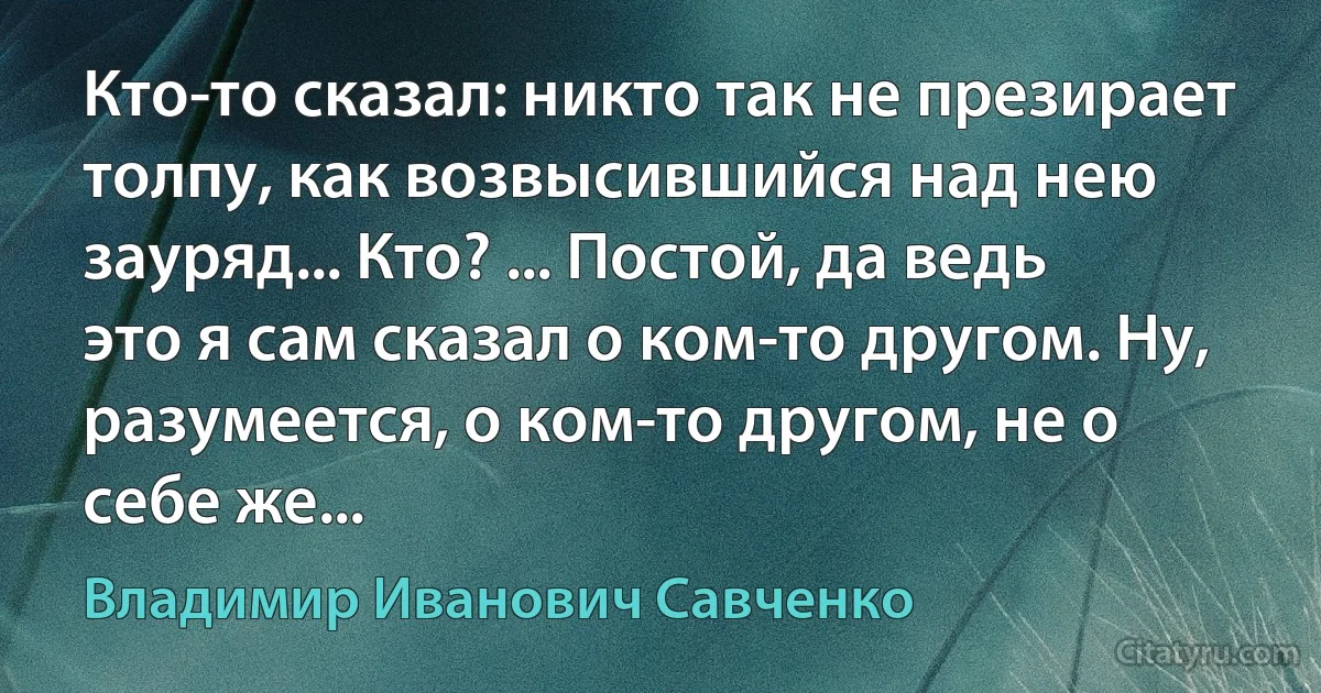 Кто-то сказал: никто так не презирает толпу, как возвысившийся над нею зауряд... Кто? ... Постой, да ведь это я сам сказал о ком-то другом. Ну, разумеется, о ком-то другом, не о себе же... (Владимир Иванович Савченко)