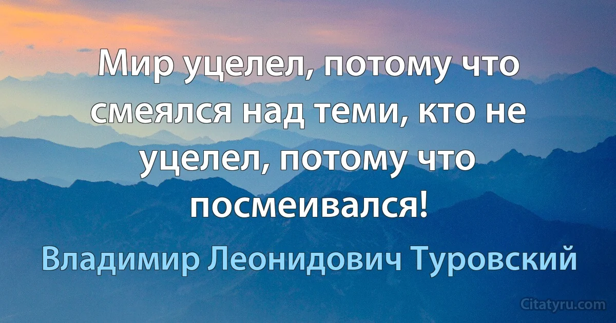 Мир уцелел, потому что смеялся над теми, кто не уцелел, потому что посмеивался! (Владимир Леонидович Туровский)