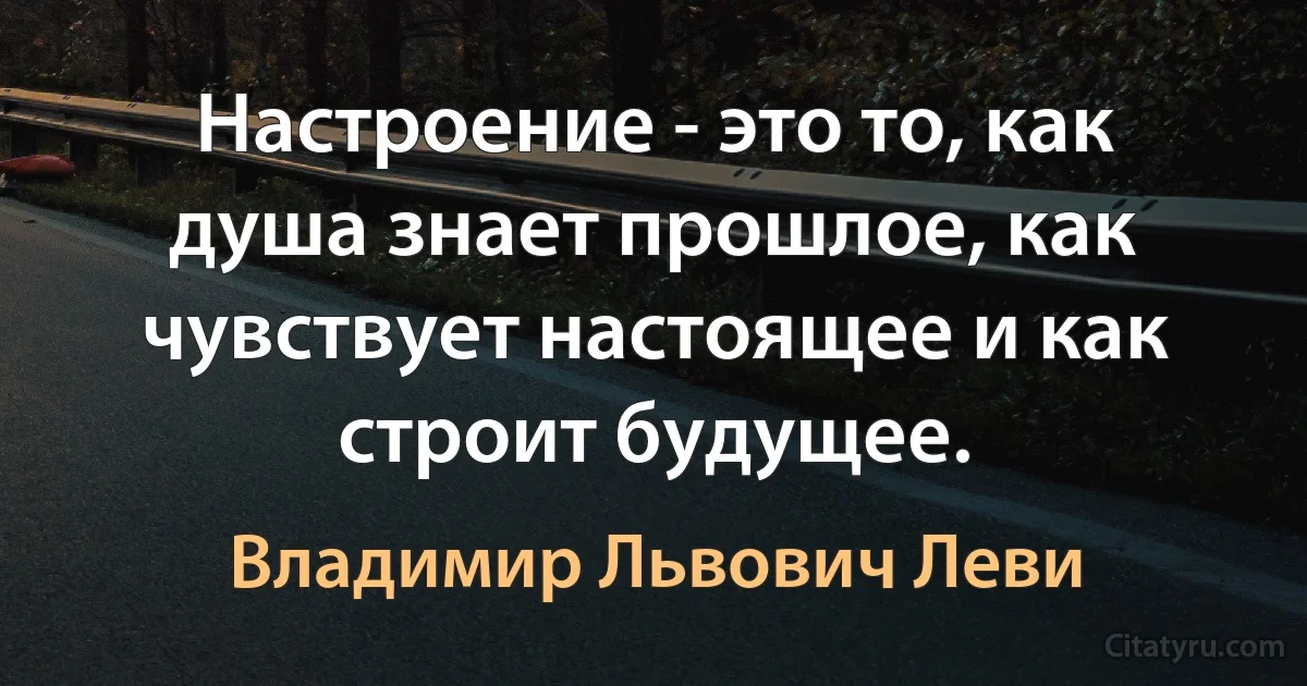 Настроение - это то, как душа знает прошлое, как чувствует настоящее и как строит будущее. (Владимир Львович Леви)