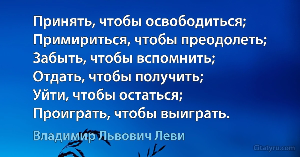 Принять, чтобы освободиться;
Примириться, чтобы преодолеть;
Забыть, чтобы вспомнить;
Отдать, чтобы получить;
Уйти, чтобы остаться;
Проиграть, чтобы выиграть. (Владимир Львович Леви)