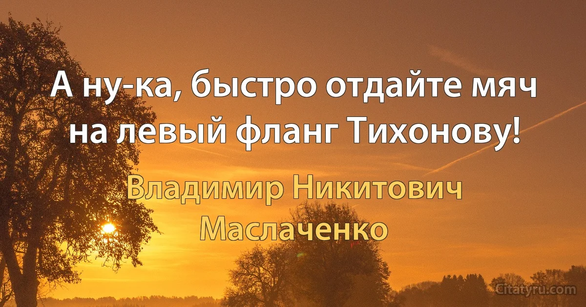 А ну-ка, быстро отдайте мяч на левый фланг Тихонову! (Владимир Никитович Маслаченко)