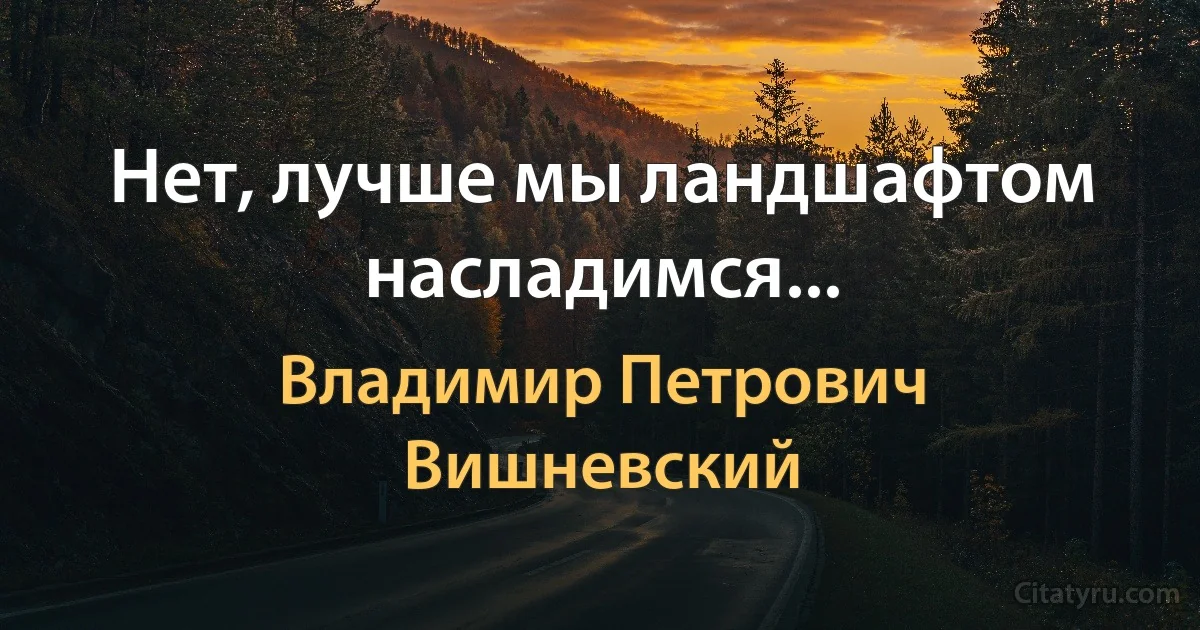 Нет, лучше мы ландшафтом насладимся... (Владимир Петрович Вишневский)