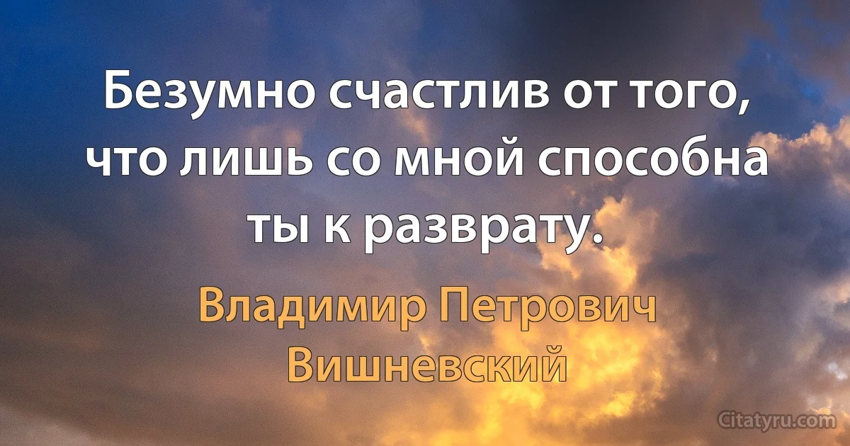 Безумно счастлив от того, что лишь со мной способна ты к разврату. (Владимир Петрович Вишневский)