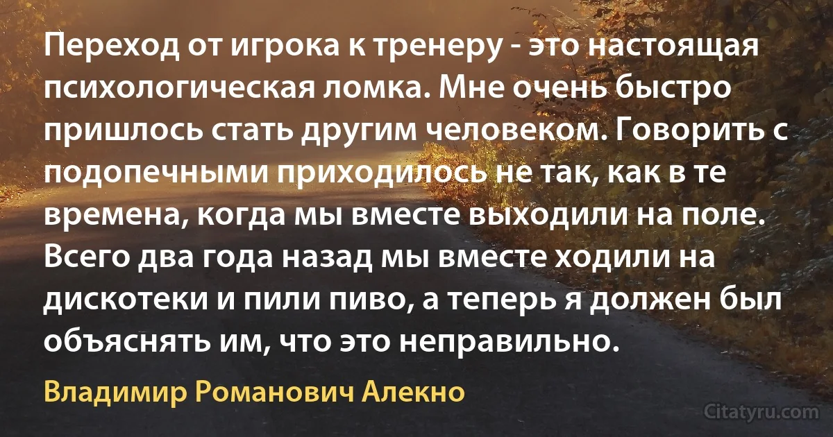 Переход от игрока к тренеру - это настоящая психологическая ломка. Мне очень быстро пришлось стать другим человеком. Говорить с подопечными приходилось не так, как в те времена, когда мы вместе выходили на поле. Всего два года назад мы вместе ходили на дискотеки и пили пиво, а теперь я должен был объяснять им, что это неправильно. (Владимир Романович Алекно)