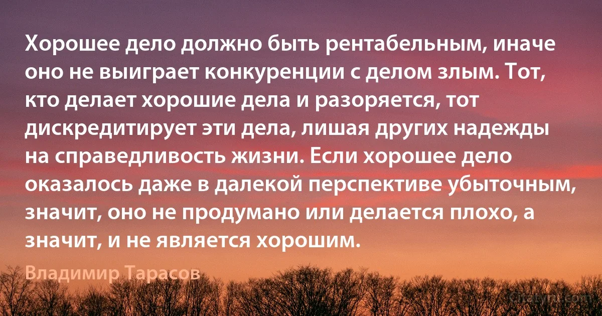 Хорошее дело должно быть рентабельным, иначе оно не выиграет конкуренции с делом злым. Тот, кто делает хорошие дела и разоряется, тот дискредитирует эти дела, лишая других надежды на справедливость жизни. Если хорошее дело оказалось даже в далекой перспективе убыточным, значит, оно не продумано или делается плохо, а значит, и не является хорошим. (Владимир Тарасов)