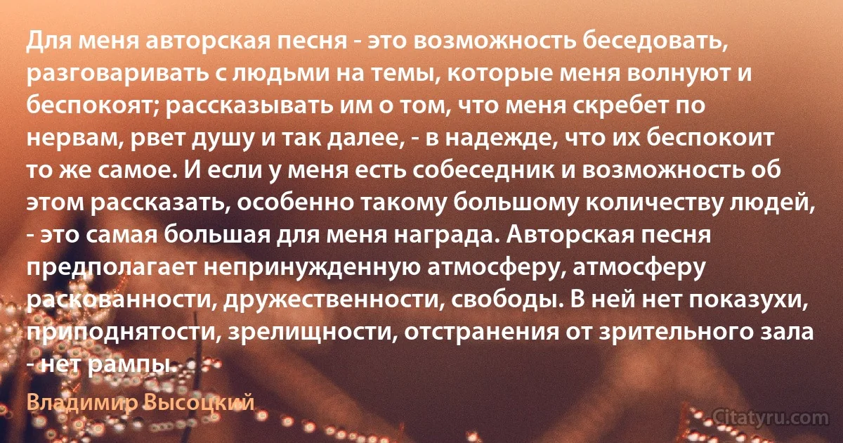 Для меня авторская песня - это возможность беседовать, разговаривать с людьми на темы, которые меня волнуют и беспокоят; рассказывать им о том, что меня скребет по нервам, рвет душу и так далее, - в надежде, что их беспокоит то же самое. И если у меня есть собеседник и возможность об этом рассказать, особенно такому большому количеству людей, - это самая большая для меня награда. Авторская песня предполагает непринужденную атмосферу, атмосферу раскованности, дружественности, свободы. В ней нет показухи, приподнятости, зрелищности, отстранения от зрительного зала - нет рампы. (Владимир Высоцкий)