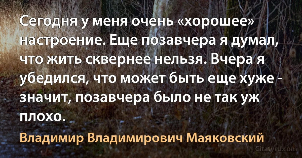 Сегодня у меня очень «хорошее» настроение. Еще позавчера я думал, что жить сквернее нельзя. Вчера я убедился, что может быть еще хуже - значит, позавчера было не так уж плохо. (Владимир Владимирович Маяковский)