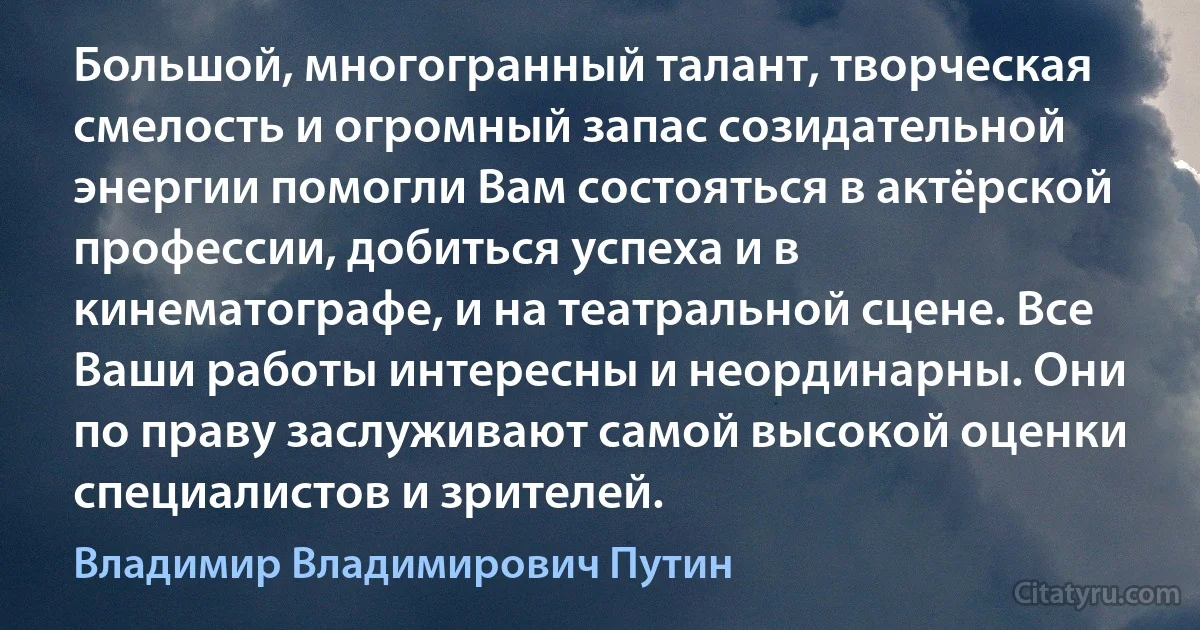 Большой, многогранный талант, творческая смелость и огромный запас созидательной энергии помогли Вам состояться в актёрской профессии, добиться успеха и в кинематографе, и на театральной сцене. Все Ваши работы интересны и неординарны. Они по праву заслуживают самой высокой оценки специалистов и зрителей. (Владимир Владимирович Путин)