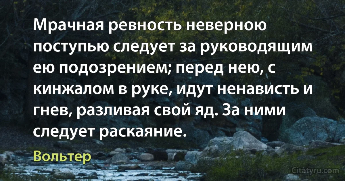 Мрачная ревность неверною поступью следует за руководящим ею подозрением; перед нею, с кинжалом в руке, идут ненависть и гнев, разливая свой яд. За ними следует раскаяние. (Вольтер)