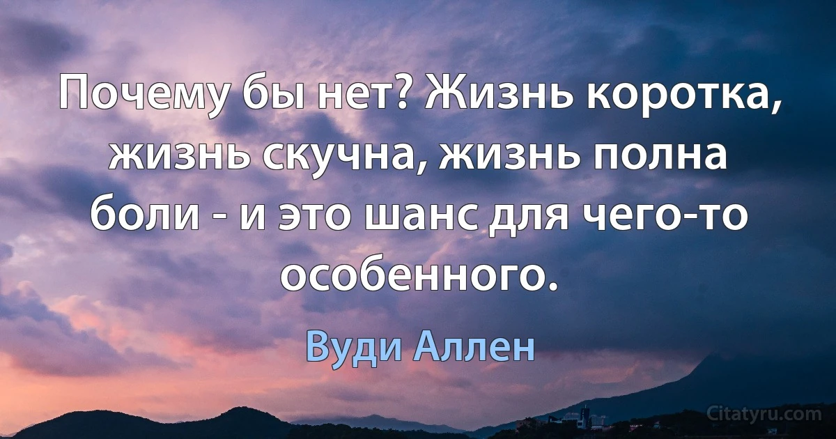 Почему бы нет? Жизнь коротка, жизнь скучна, жизнь полна боли - и это шанс для чего-то особенного. (Вуди Аллен)