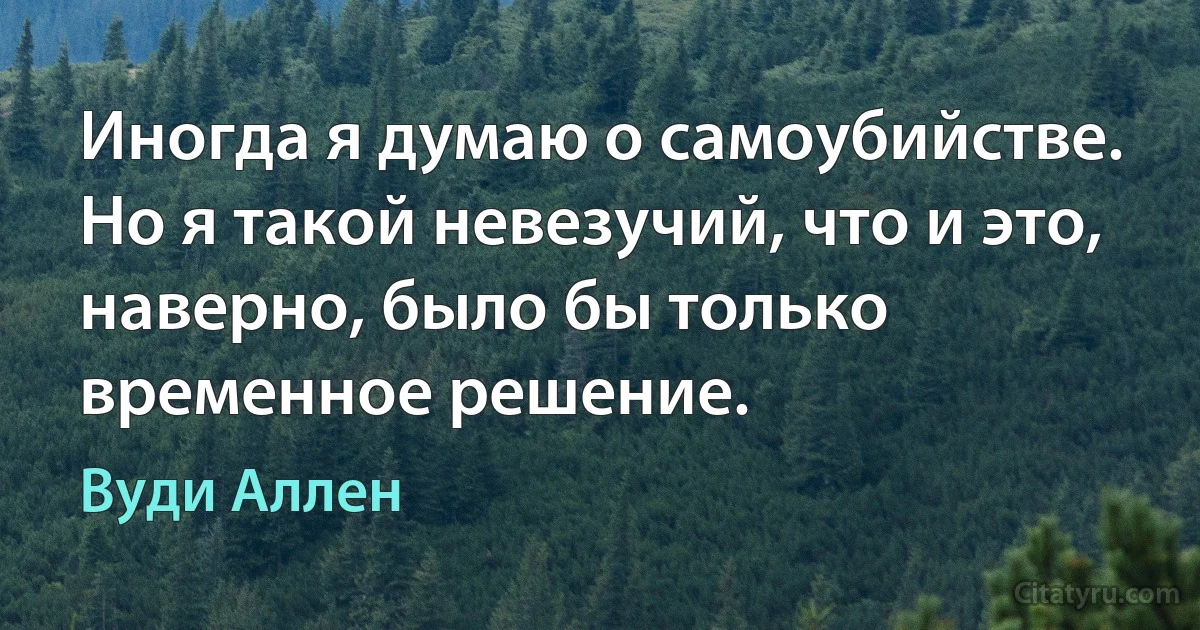 Иногда я думаю о самоубийстве. Но я такой невезучий, что и это, наверно, было бы только временное решение. (Вуди Аллен)