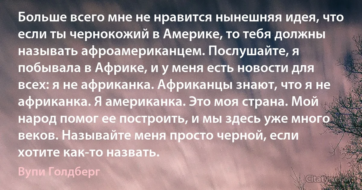 Больше всего мне не нравится нынешняя идея, что если ты чернокожий в Америке, то тебя должны называть афроамериканцем. Послушайте, я побывала в Африке, и у меня есть новости для всех: я не африканка. Африканцы знают, что я не африканка. Я американка. Это моя страна. Мой народ помог ее построить, и мы здесь уже много веков. Называйте меня просто черной, если хотите как-то назвать. (Вупи Голдберг)