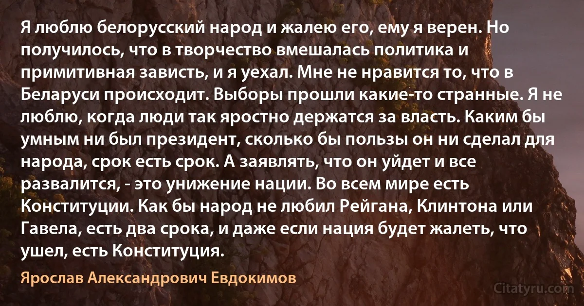 Я люблю белорусский народ и жалею его, ему я верен. Но получилось, что в творчество вмешалась политика и примитивная зависть, и я уехал. Мне не нравится то, что в Беларуси происходит. Выборы прошли какие-то странные. Я не люблю, когда люди так яростно держатся за власть. Каким бы умным ни был президент, сколько бы пользы он ни сделал для народа, срок есть срок. А заявлять, что он уйдет и все развалится, - это унижение нации. Во всем мире есть Конституции. Как бы народ не любил Рейгана, Клинтона или Гавела, есть два срока, и даже если нация будет жалеть, что ушел, есть Конституция. (Ярослав Александрович Евдокимов)