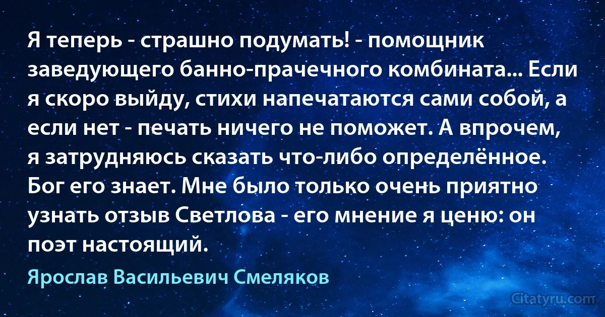 Я теперь - страшно подумать! - помощник заведующего банно-прачечного комбината... Если я скоро выйду, стихи напечатаются сами собой, а если нет - печать ничего не поможет. А впрочем, я затрудняюсь сказать что-либо определённое. Бог его знает. Мне было только очень приятно узнать отзыв Светлова - его мнение я ценю: он поэт настоящий. (Ярослав Васильевич Смеляков)