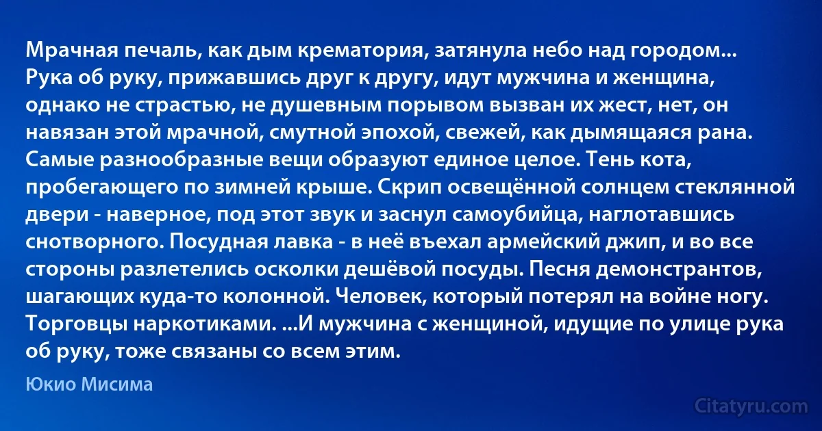 Мрачная печаль, как дым крематория, затянула небо над городом... Рука об руку, прижавшись друг к другу, идут мужчина и женщина, однако не страстью, не душевным порывом вызван их жест, нет, он навязан этой мрачной, смутной эпохой, свежей, как дымящаяся рана. Самые разнообразные вещи образуют единое целое. Тень кота, пробегающего по зимней крыше. Скрип освещённой солнцем стеклянной двери - наверное, под этот звук и заснул самоубийца, наглотавшись снотворного. Посудная лавка - в неё въехал армейский джип, и во все стороны разлетелись осколки дешёвой посуды. Песня демонстрантов, шагающих куда-то колонной. Человек, который потерял на войне ногу. Торговцы наркотиками. ...И мужчина с женщиной, идущие по улице рука об руку, тоже связаны со всем этим. (Юкио Мисима)