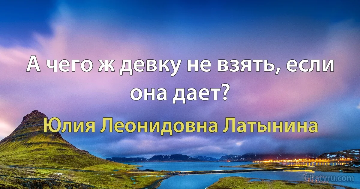 А чего ж девку не взять, если она дает? (Юлия Леонидовна Латынина)