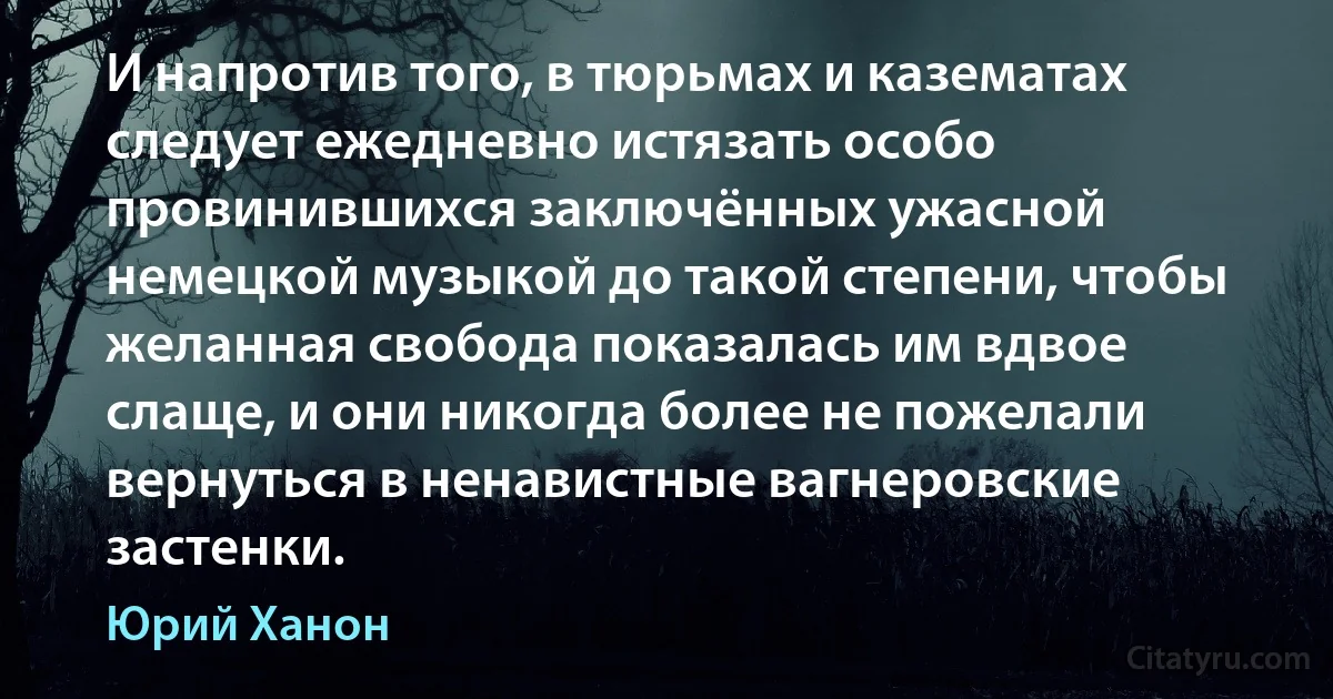 И напротив того, в тюрьмах и казематах следует ежедневно истязать особо провинившихся заключённых ужасной немецкой музыкой до такой степени, чтобы желанная свобода показалась им вдвое слаще, и они никогда более не пожелали вернуться в ненавистные вагнеровские застенки. (Юрий Ханон)