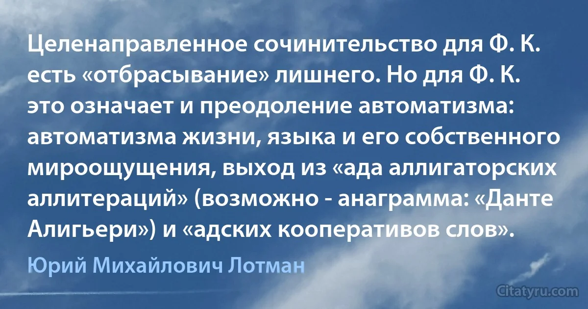 Целенаправленное сочинительство для Ф. К. есть «отбрасывание» лишнего. Но для Ф. К. это означает и преодоление автоматизма: автоматизма жизни, языка и его собственного мироощущения, выход из «ада аллигаторских аллитераций» (возможно - анаграмма: «Данте Алигьери») и «адских кооперативов слов». (Юрий Михайлович Лотман)