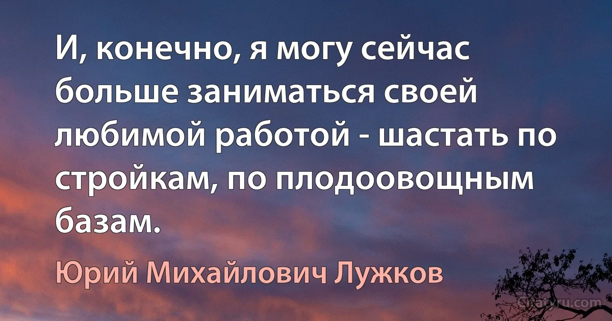 И, конечно, я могу сейчас больше заниматься своей любимой работой - шастать по стройкам, по плодоовощным базам. (Юрий Михайлович Лужков)