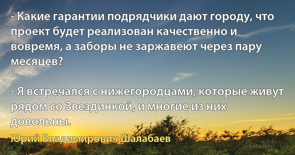 - Какие гарантии подрядчики дают городу, что проект будет реализован качественно и вовремя, а заборы не заржавеют через пару месяцев?

- Я встречался с нижегородцами, которые живут рядом со Звездинкой, и многие из них довольны. (Юрий Владимирович Шалабаев)