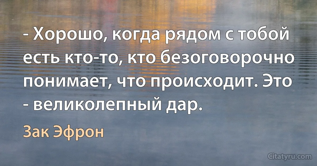 - Хорошо, когда рядом с тобой есть кто-то, кто безоговорочно понимает, что происходит. Это - великолепный дар. (Зак Эфрон)