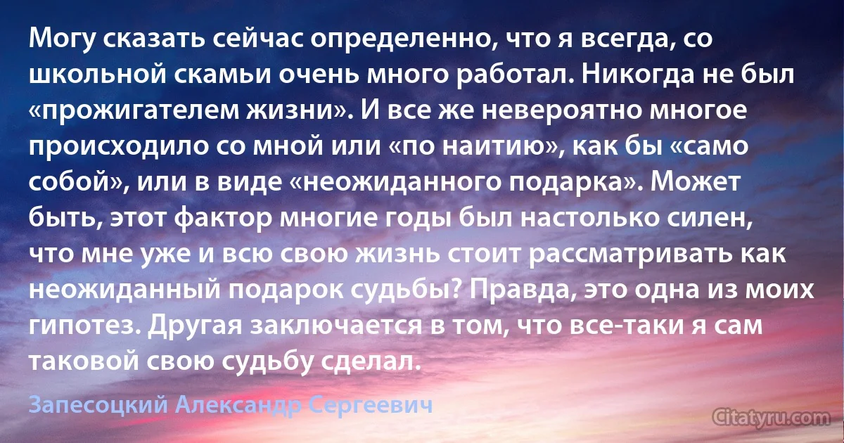 Могу сказать сейчас определенно, что я всегда, со школьной скамьи очень много работал. Никогда не был «прожигателем жизни». И все же невероятно многое происходило со мной или «по наитию», как бы «само собой», или в виде «неожиданного подарка». Может быть, этот фактор многие годы был настолько силен, что мне уже и всю свою жизнь стоит рассматривать как неожиданный подарок судьбы? Правда, это одна из моих гипотез. Другая заключается в том, что все-таки я сам таковой свою судьбу сделал. (Запесоцкий Александр Сергеевич)