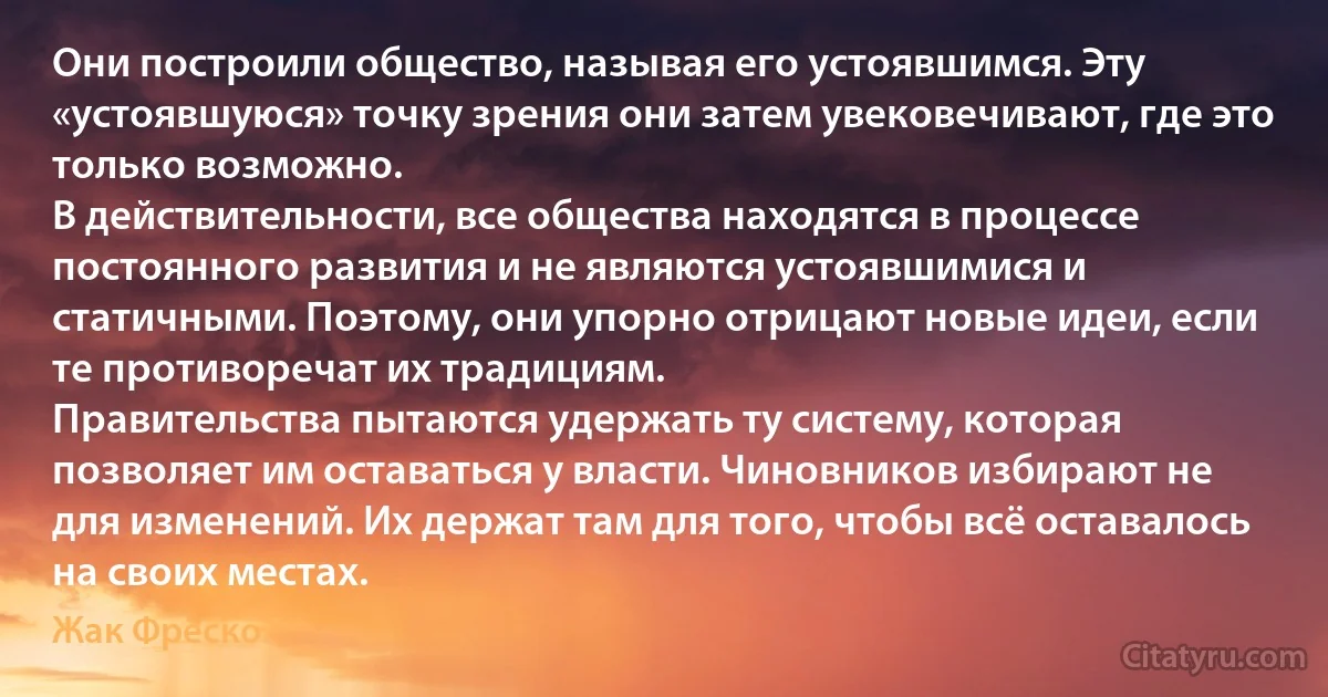 Они построили общество, называя его устоявшимся. Эту «устоявшуюся» точку зрения они затем увековечивают, где это только возможно.
В действительности, все общества находятся в процессе постоянного развития и не являются устоявшимися и статичными. Поэтому, они упорно отрицают новые идеи, если те противоречат их традициям.
Правительства пытаются удержать ту систему, которая позволяет им оставаться у власти. Чиновников избирают не для изменений. Их держат там для того, чтобы всё оставалось на своих местах. (Жак Фреско)