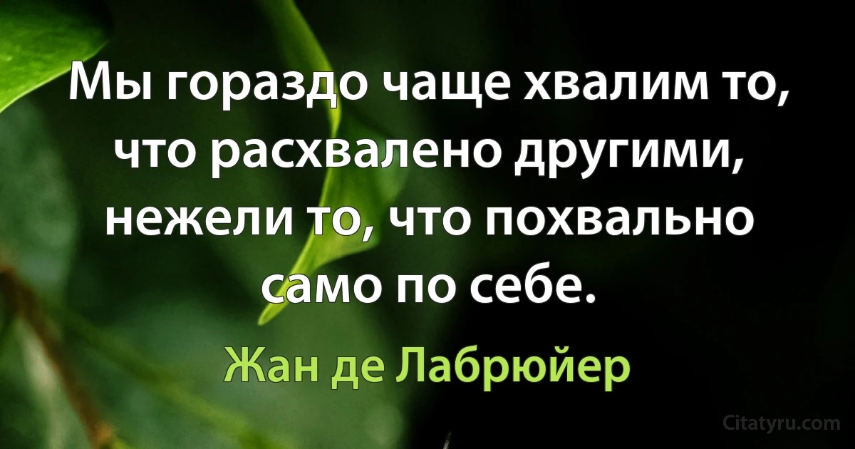 Мы гораздо чаще хвалим то, что расхвалено другими, нежели то, что похвально само по себе. (Жан де Лабрюйер)