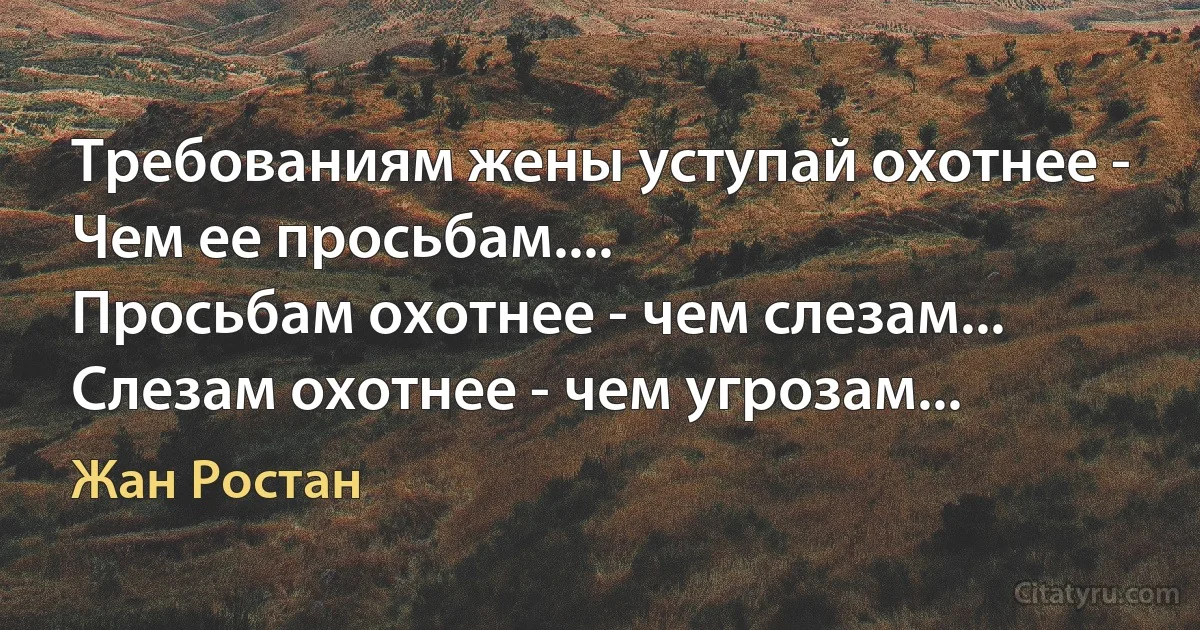 Требованиям жены уступай охотнее - 
Чем ее просьбам.... 
Просьбам охотнее - чем слезам... 
Слезам охотнее - чем угрозам... (Жан Ростан)