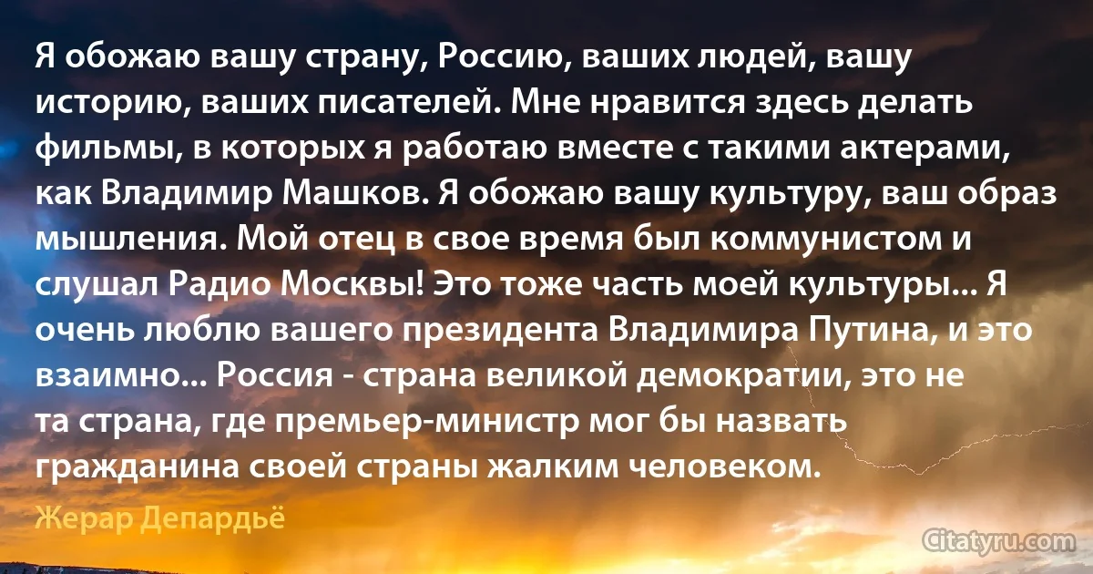 Я обожаю вашу страну, Россию, ваших людей, вашу историю, ваших писателей. Мне нравится здесь делать фильмы, в которых я работаю вместе с такими актерами, как Владимир Машков. Я обожаю вашу культуру, ваш образ мышления. Мой отец в свое время был коммунистом и слушал Радио Москвы! Это тоже часть моей культуры... Я очень люблю вашего президента Владимира Путина, и это взаимно... Россия - страна великой демократии, это не та страна, где премьер-министр мог бы назвать гражданина своей страны жалким человеком. (Жерар Депардьё)