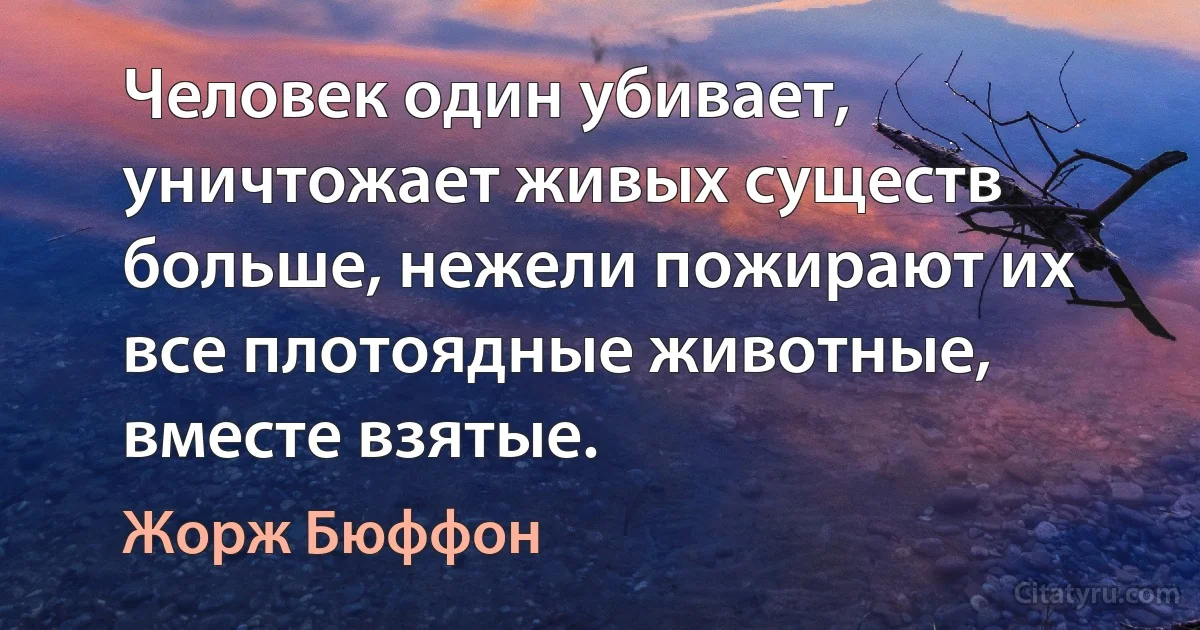 Человек один убивает, уничтожает живых существ больше, нежели пожирают их все плотоядные животные, вместе взятые. (Жорж Бюффон)