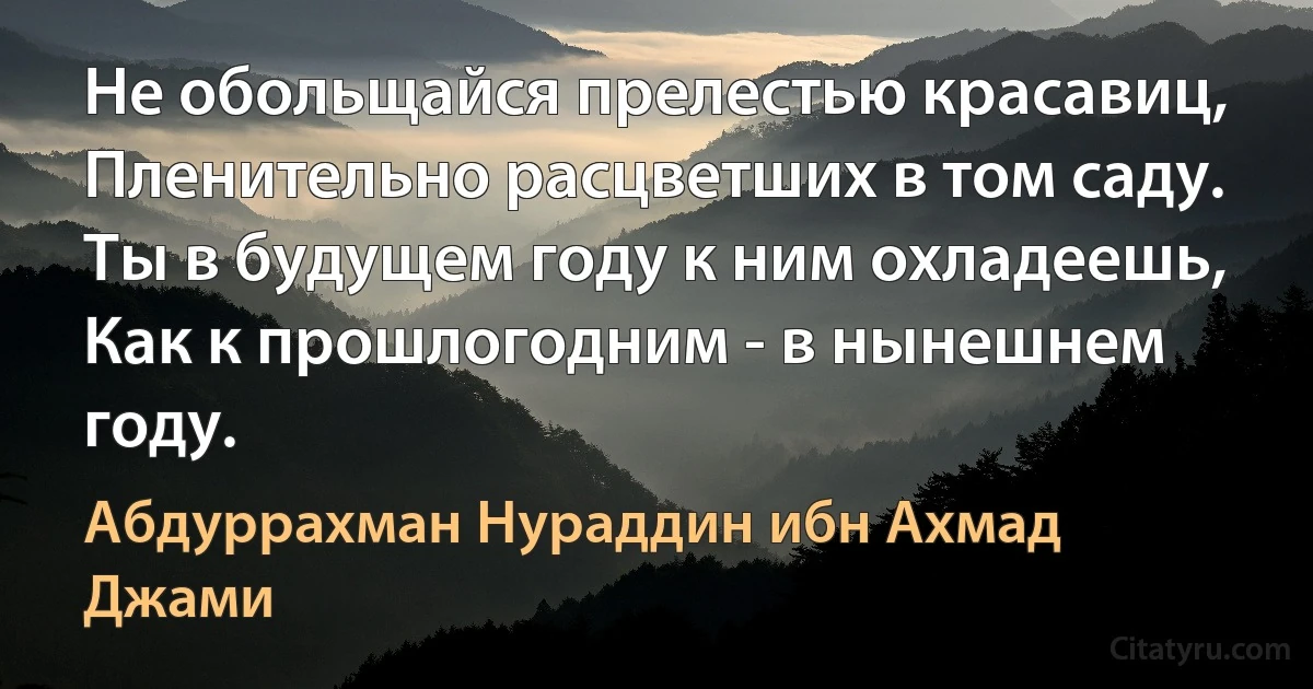 Не обольщайся прелестью красавиц,
Пленительно расцветших в том саду.
Ты в будущем году к ним охладеешь,
Как к прошлогодним - в нынешнем году. (Абдуррахман Нураддин ибн Ахмад Джами)