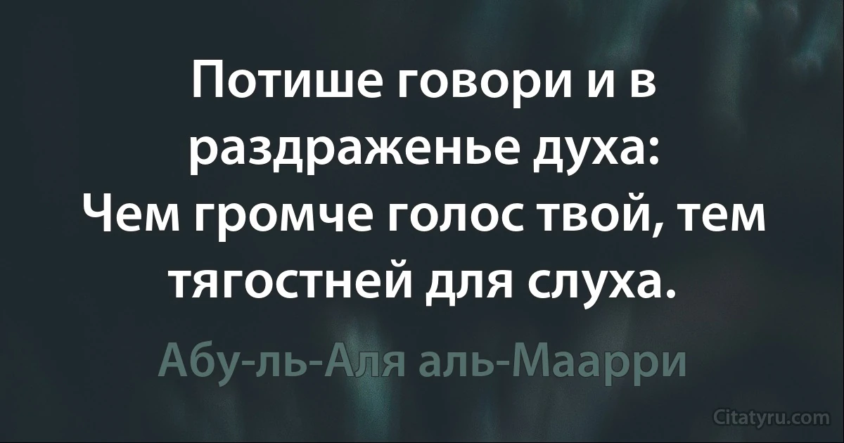 Потише говори и в раздраженье духа:
Чем громче голос твой, тем тягостней для слуха. (Абу-ль-Аля аль-Маарри)