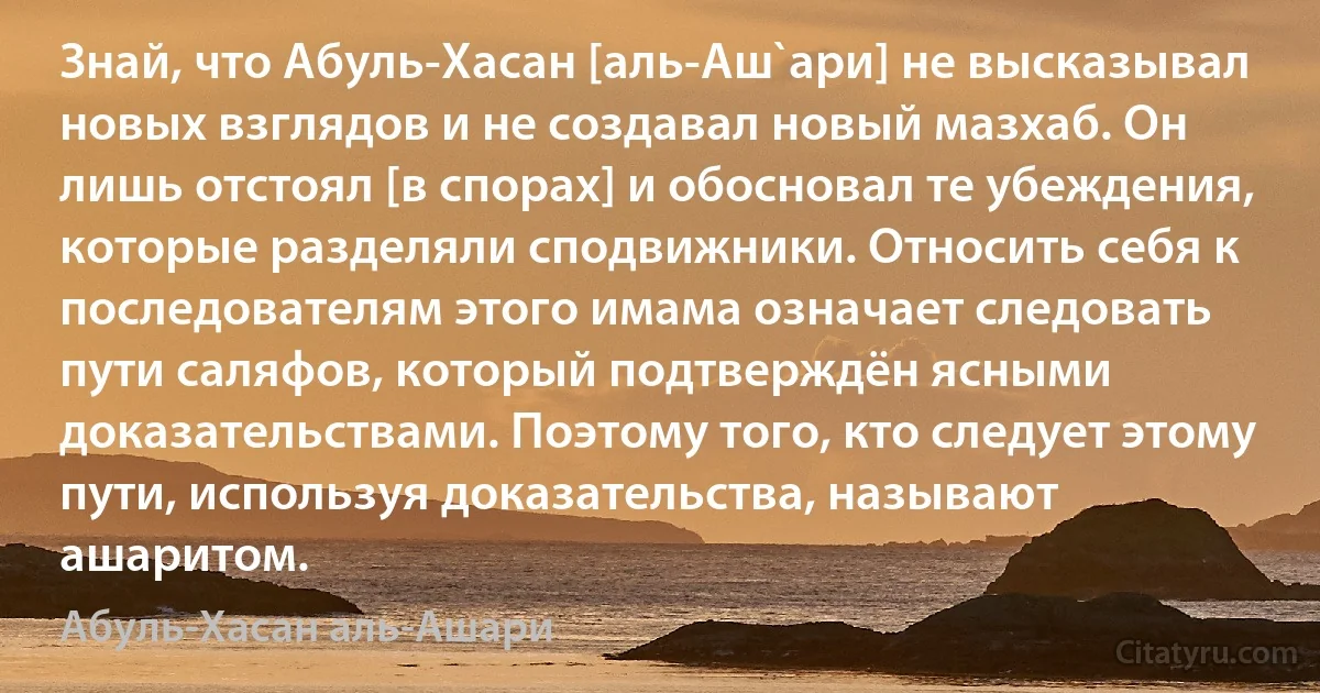 Знай, что Абуль-Хасан [аль-Аш`ари] не высказывал новых взглядов и не создавал новый мазхаб. Он лишь отстоял [в спорах] и обосновал те убеждения, которые разделяли сподвижники. Относить себя к последователям этого имама означает следовать пути саляфов, который подтверждён ясными доказательствами. Поэтому того, кто следует этому пути, используя доказательства, называют ашаритом. (Абуль-Хасан аль-Ашари)