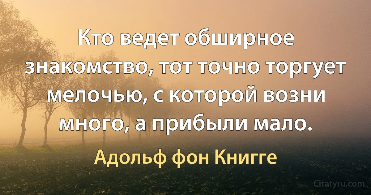 Кто ведет обширное знакомство, тот точно торгует мелочью, с которой возни много, а прибыли мало. (Адольф фон Книгге)