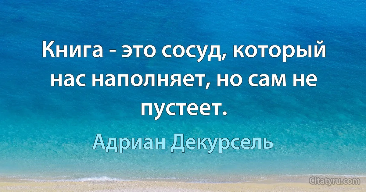 Книга - это сосуд, который нас наполняет, но сам не пустеет. (Адриан Декурсель)