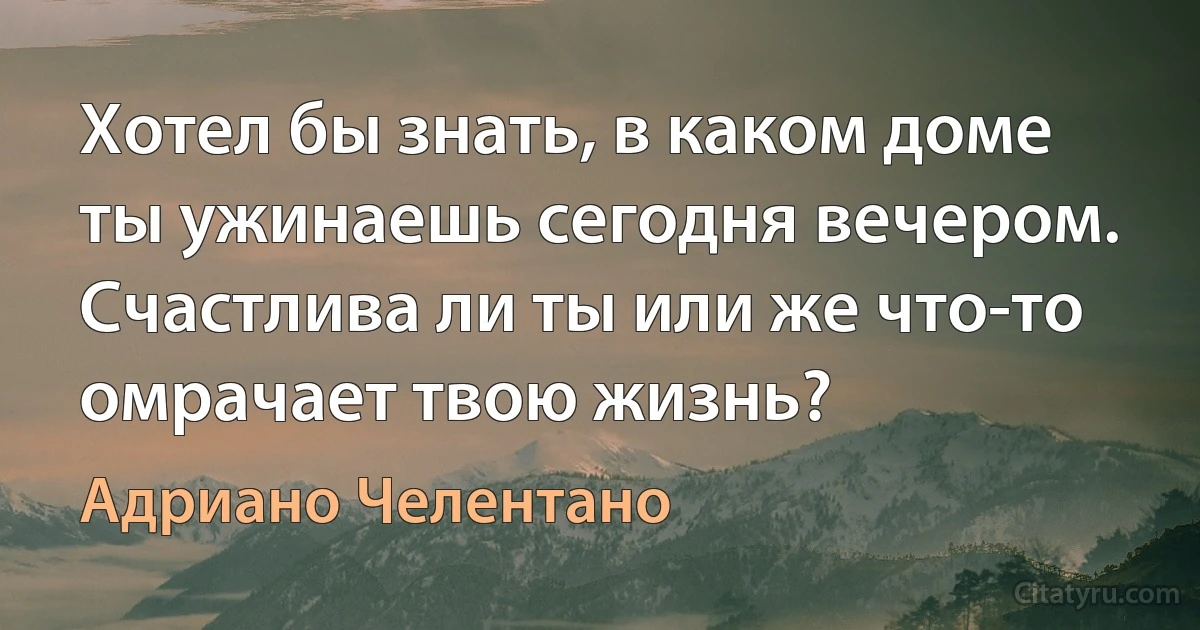 Хотел бы знать, в каком доме ты ужинаешь сегодня вечером. Счастлива ли ты или же что-то омрачает твою жизнь? (Адриано Челентано)