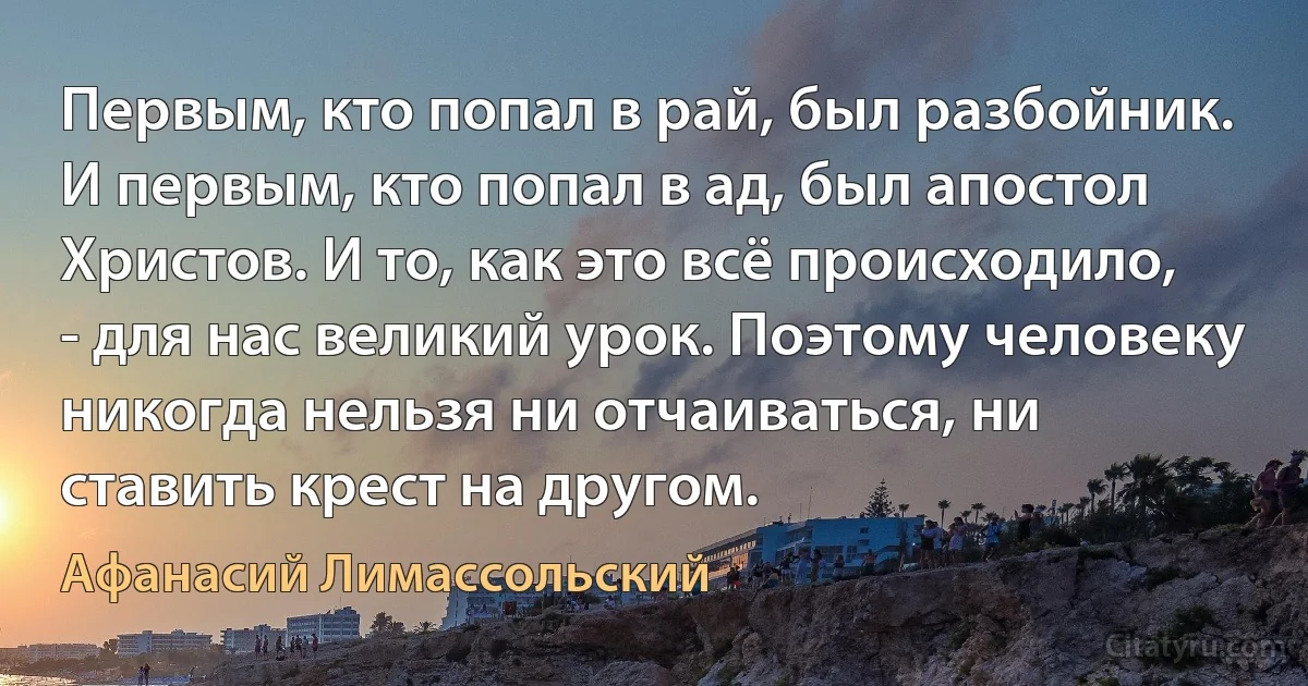 Первым, кто попал в рай, был разбойник. И первым, кто попал в ад, был апостол Христов. И то, как это всё происходило, - для нас великий урок. Поэтому человеку никогда нельзя ни отчаиваться, ни ставить крест на другом. (Афанасий Лимассольский)