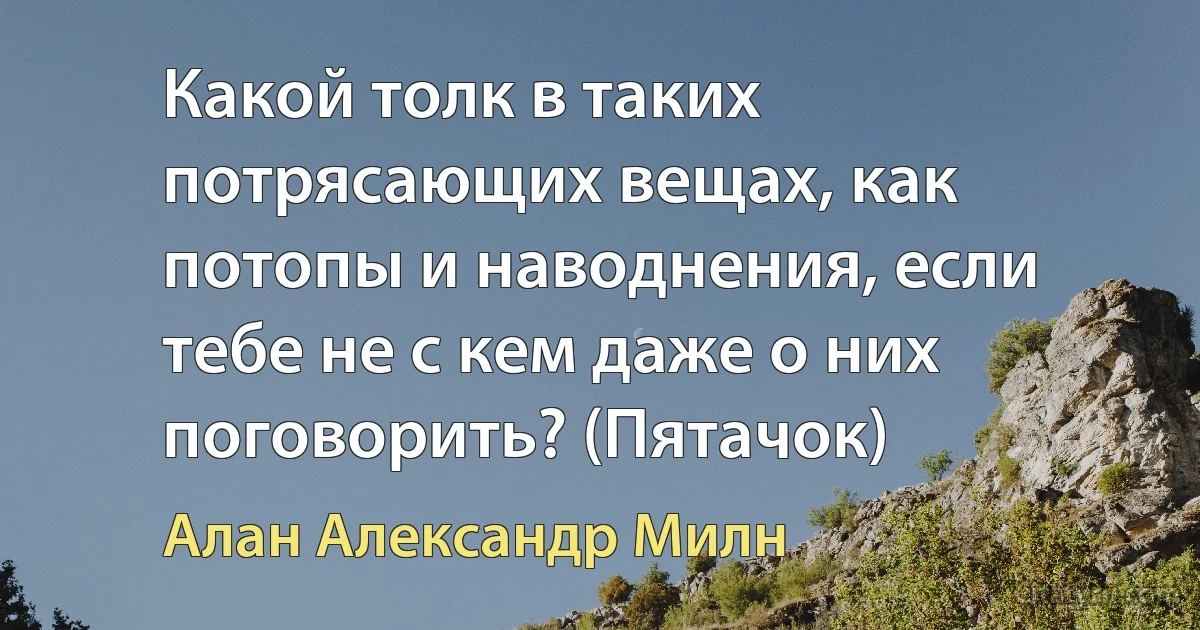 Какой толк в таких потрясающих вещах, как потопы и наводнения, если тебе не с кем даже о них поговорить? (Пятачок) (Алан Александр Милн)