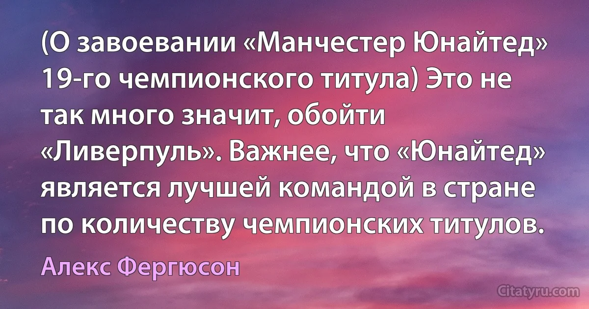 (О завоевании «Манчестер Юнайтед» 19-го чемпионского титула) Это не так много значит, обойти «Ливерпуль». Важнее, что «Юнайтед» является лучшей командой в стране по количеству чемпионских титулов. (Алекс Фергюсон)