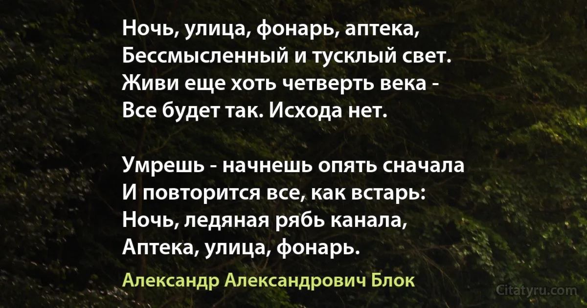 Ночь, улица, фонарь, аптека,
Бессмысленный и тусклый свет.
Живи еще хоть четверть века -
Все будет так. Исхода нет.

Умрешь - начнешь опять сначала
И повторится все, как встарь:
Ночь, ледяная рябь канала,
Аптека, улица, фонарь. (Александр Александрович Блок)